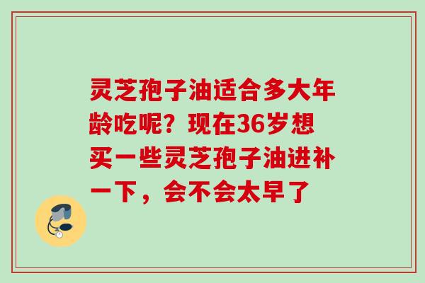 灵芝孢子油适合多大年龄吃呢？现在36岁想买一些灵芝孢子油进补一下，会不会太早了