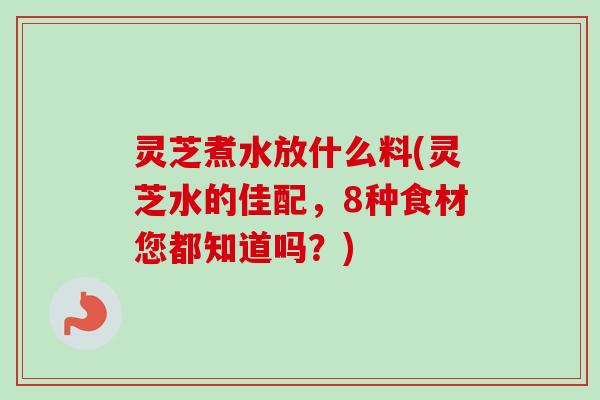 灵芝煮水放什么料(灵芝水的佳配，8种食材您都知道吗？)