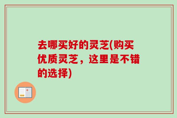 去哪买好的灵芝(购买优质灵芝，这里是不错的选择)