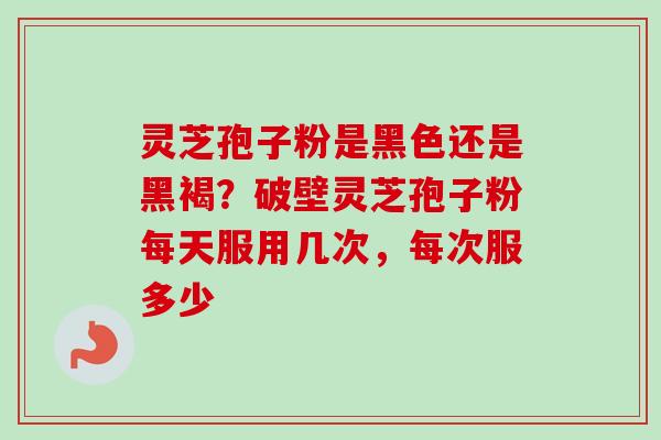 灵芝孢子粉是黑色还是黑褐？破壁灵芝孢子粉每天服用几次，每次服多少