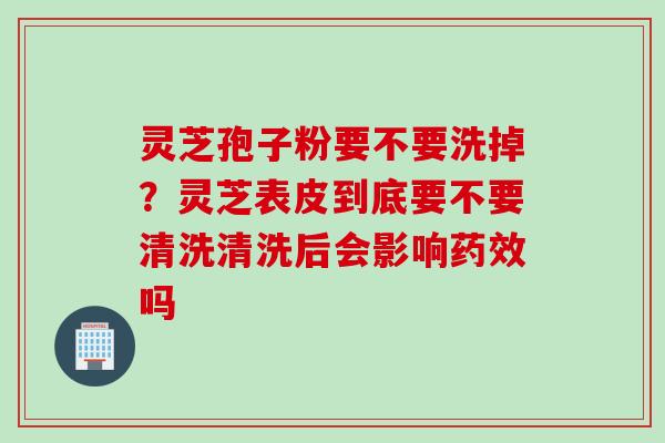 灵芝孢子粉要不要洗掉？灵芝表皮到底要不要清洗清洗后会影响药效吗