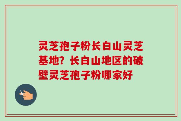 灵芝孢子粉长白山灵芝基地？长白山地区的破壁灵芝孢子粉哪家好