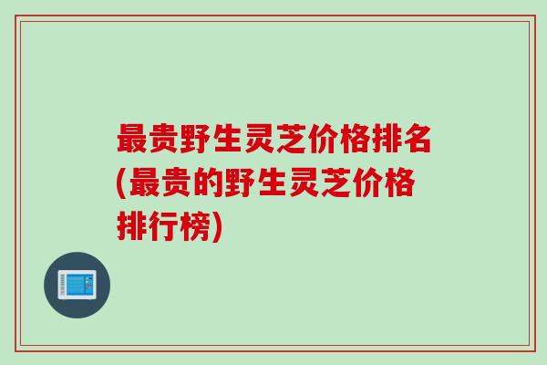 贵野生灵芝价格排名(贵的野生灵芝价格排行榜) 贵野生灵芝价格排名(贵的野生灵芝价格排行榜)