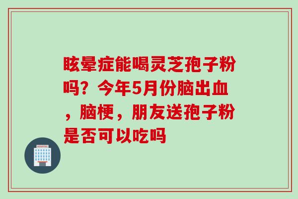 眩晕症能喝灵芝孢子粉吗？今年5月份脑出血，脑梗，朋友送孢子粉是否可以吃吗