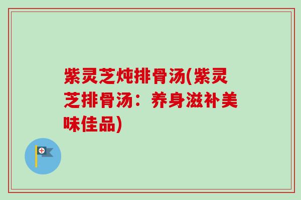 紫灵芝炖排骨汤(紫灵芝排骨汤：养身滋补美味佳品)