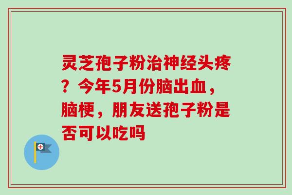 灵芝孢子粉头疼?今年5月份脑出,脑梗,朋友送孢子粉是否可以吃吗 灵芝孢子粉头疼?今年5月份脑出,脑梗,朋友送孢子粉是否可以吃吗