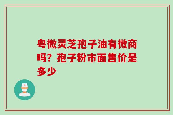 粤微灵芝孢子油有微商吗？孢子粉市面售价是多少