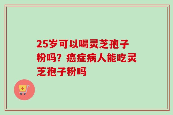 25岁可以喝灵芝孢子粉吗？癌症病人能吃灵芝孢子粉吗