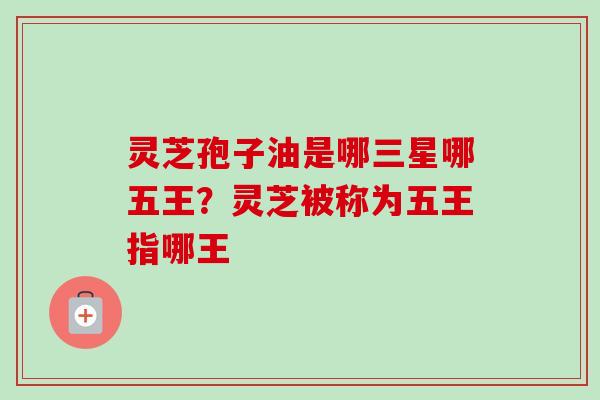 灵芝孢子油是哪三星哪五王？灵芝被称为五王指哪王