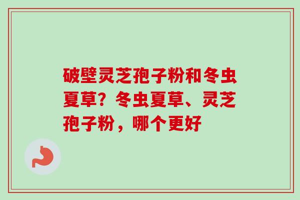 破壁灵芝孢子粉和冬虫夏草？冬虫夏草、灵芝孢子粉，哪个更好