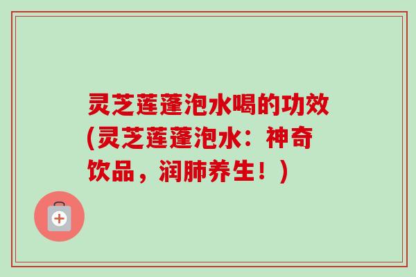 灵芝莲蓬泡水喝的功效(灵芝莲蓬泡水：神奇饮品，润肺养生！)