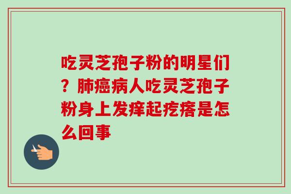 吃灵芝孢子粉的明星们？肺癌病人吃灵芝孢子粉身上发痒起疙瘩是怎么回事