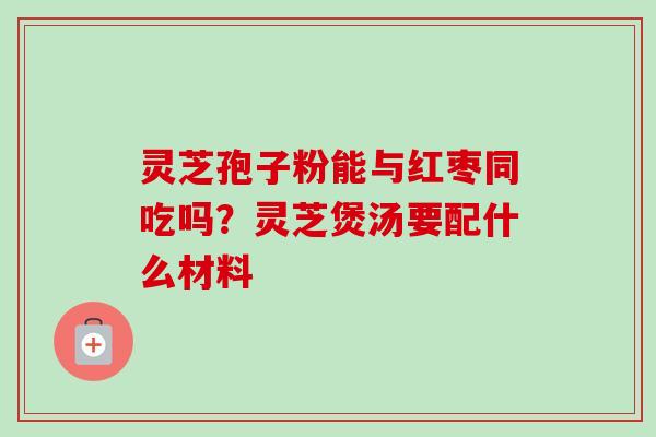 灵芝孢子粉能与红枣同吃吗？灵芝煲汤要配什么材料