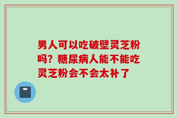 男人可以吃破壁灵芝粉吗?人能不能吃灵芝粉会不会太补了 男人可以吃破壁灵芝粉吗?人能不能吃灵芝粉会不会太补了