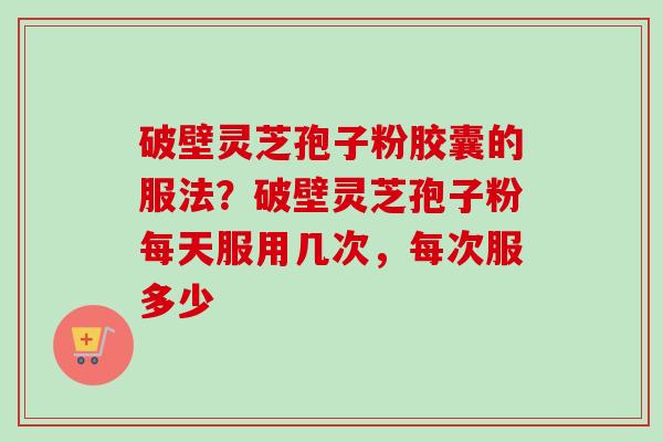 破壁灵芝孢子粉胶囊的服法？破壁灵芝孢子粉每天服用几次，每次服多少