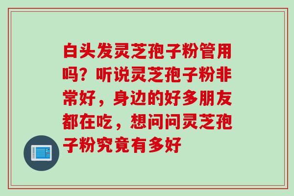 白头发灵芝孢子粉管用吗？听说灵芝孢子粉非常好，身边的好多朋友都在吃，想问问灵芝孢子粉究竟有多好