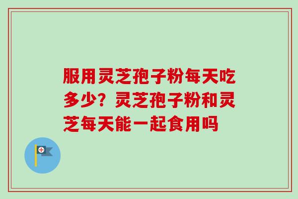服用灵芝孢子粉每天吃多少？灵芝孢子粉和灵芝每天能一起食用吗