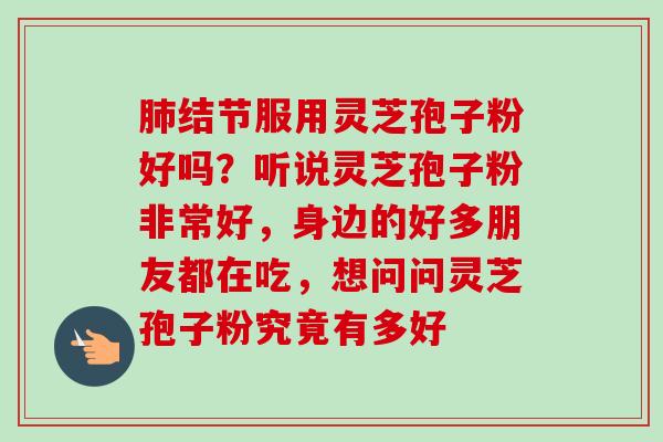 肺结节服用灵芝孢子粉好吗？听说灵芝孢子粉非常好，身边的好多朋友都在吃，想问问灵芝孢子粉究竟有多好