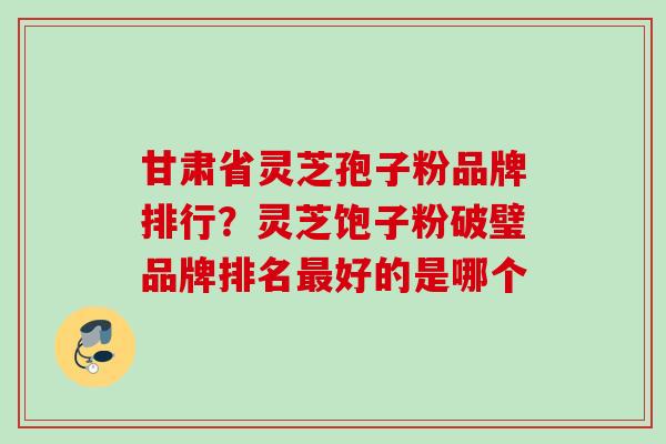 甘肃省灵芝孢子粉品牌排行？灵芝饱子粉破璧品牌排名最好的是哪个
