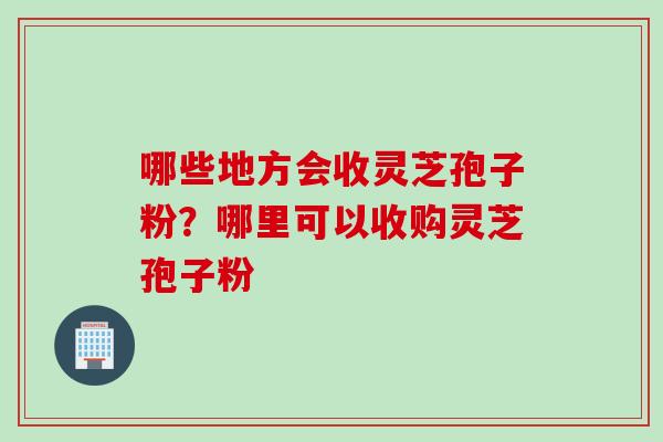 哪些地方会收灵芝孢子粉？哪里可以收购灵芝孢子粉