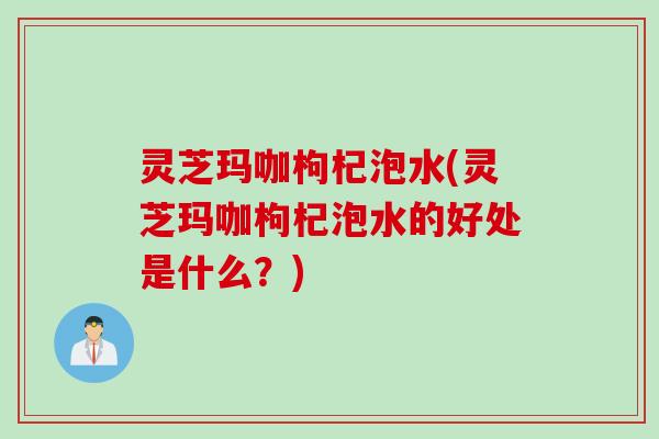 灵芝玛咖枸杞泡水(灵芝玛咖枸杞泡水的好处是什么？)