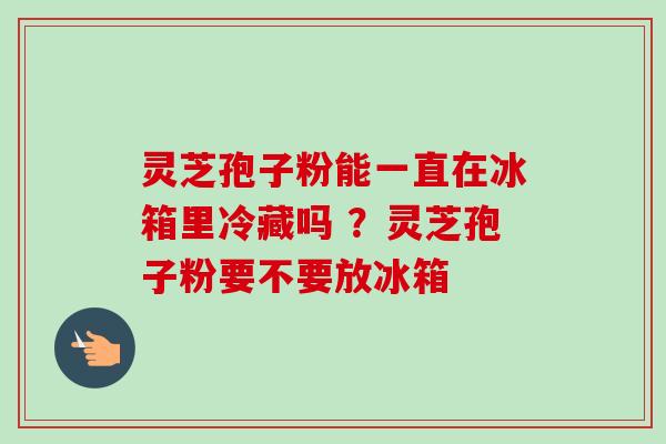 灵芝孢子粉能一直在冰箱里冷藏吗 ？灵芝孢子粉要不要放冰箱