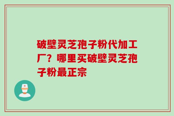 破壁灵芝孢子粉代加工厂？哪里买破壁灵芝孢子粉最正宗