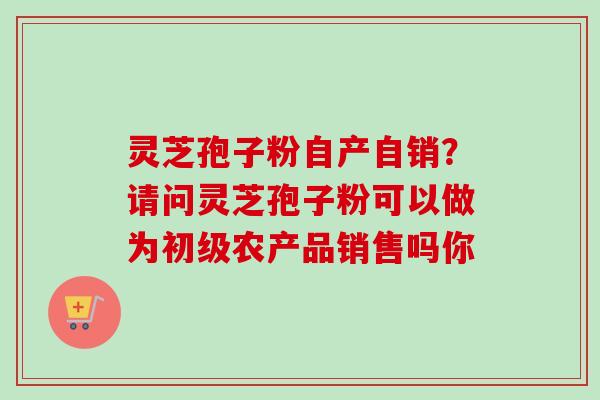 灵芝孢子粉自产自销？请问灵芝孢子粉可以做为初级农产品销售吗你