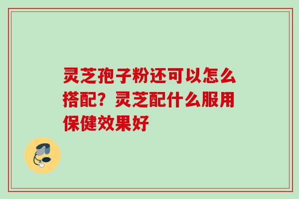 灵芝孢子粉还可以怎么搭配？灵芝配什么服用保健效果好