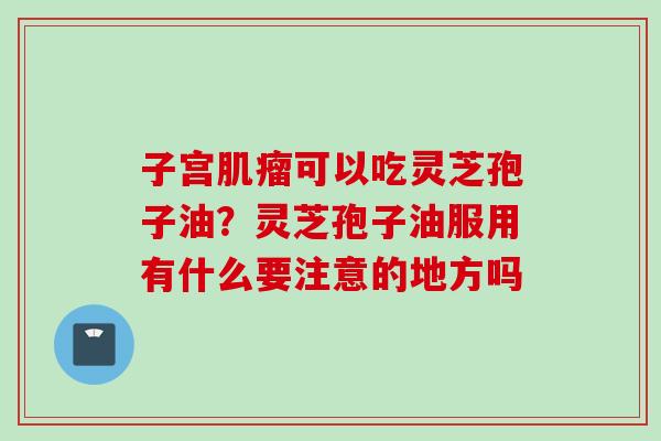 子宫肌瘤可以吃灵芝孢子油？灵芝孢子油服用有什么要注意的地方吗