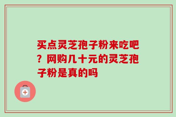 买点灵芝孢子粉来吃吧？网购几十元的灵芝孢子粉是真的吗