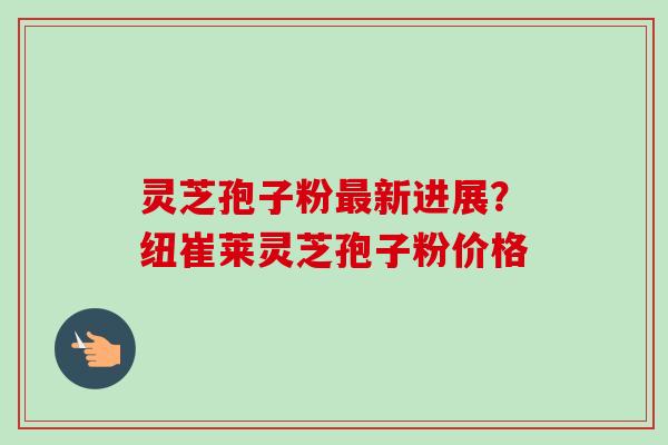 灵芝孢子粉最新进展？纽崔莱灵芝孢子粉价格