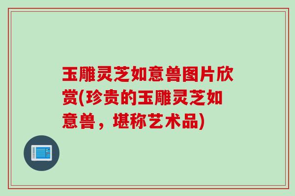 玉雕灵芝如意兽图片欣赏(珍贵的玉雕灵芝如意兽，堪称艺术品)