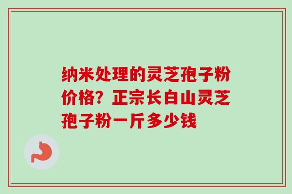 纳米处理的灵芝孢子粉价格？正宗长白山灵芝孢子粉一斤多少钱