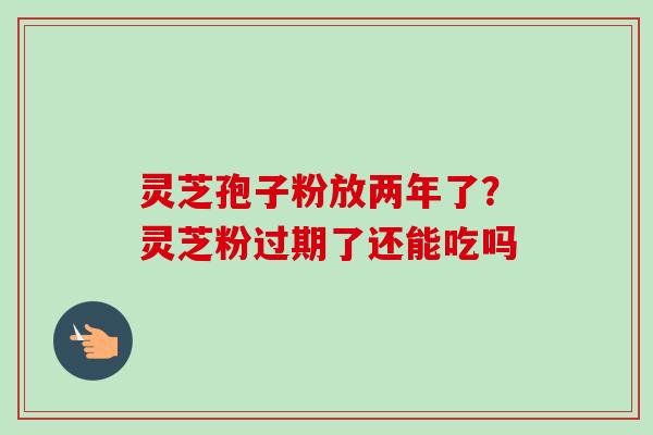 灵芝孢子粉放两年了？灵芝粉过期了还能吃吗