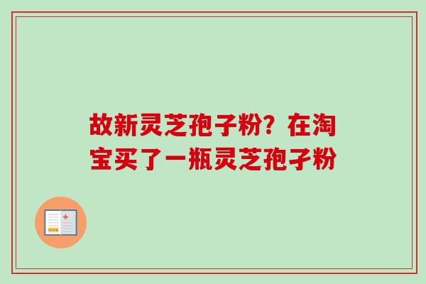 故新灵芝孢子粉?在淘宝买了一瓶灵芝孢孑粉 故新灵芝孢子粉?在淘宝买了一瓶灵芝孢孑粉