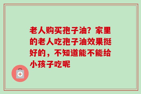 老人购买孢子油?家里的老人吃孢子油效果挺好的,不知道能不能给小孩子吃呢 老人购买孢子油?家里的老人吃孢子油效果挺好的,不知道能不能给小孩子吃呢