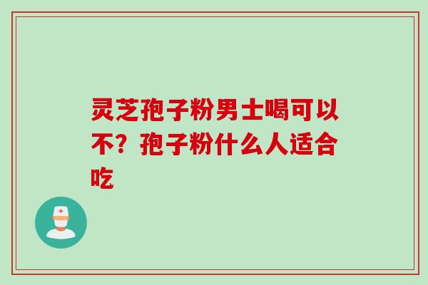 灵芝孢子粉男士喝可以不？孢子粉什么人适合吃