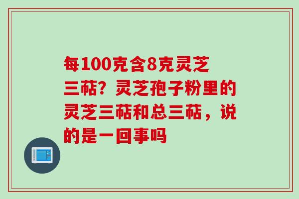 每100克含8克灵芝三萜？灵芝孢子粉里的灵芝三萜和总三萜，说的是一回事吗