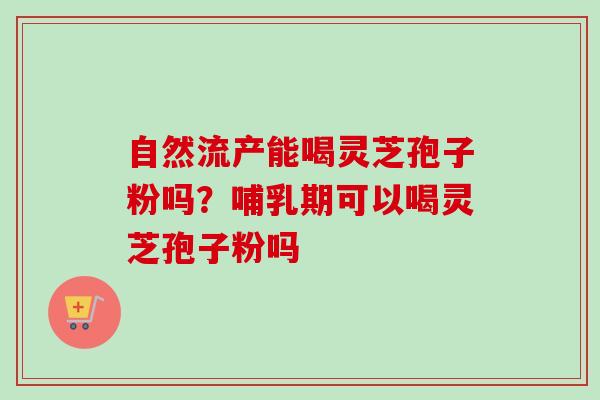 自然流产能喝灵芝孢子粉吗?哺乳期可以喝灵芝孢子粉吗 自然流产能喝灵芝孢子粉吗?哺乳期可以喝灵芝孢子粉吗