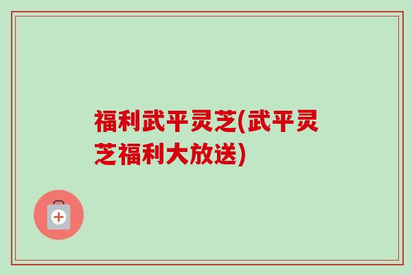 福利武平灵芝(武平灵芝福利大放送)