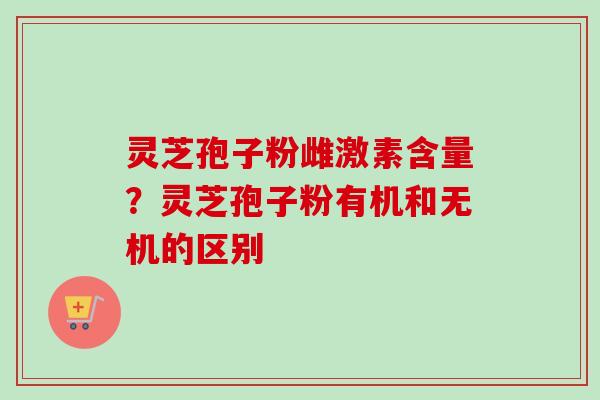 灵芝孢子粉雌激素含量？灵芝孢子粉有机和无机的区别