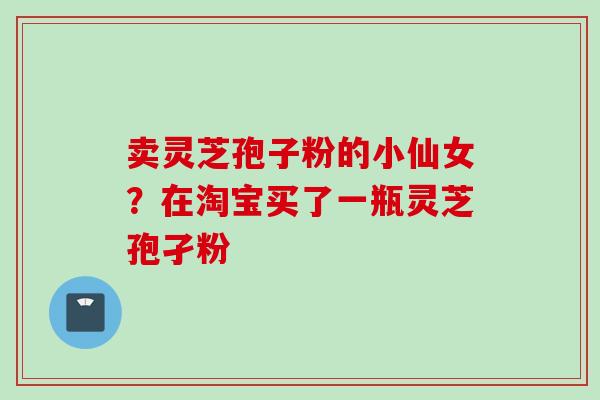 卖灵芝孢子粉的小仙女?在淘宝买了一瓶灵芝孢孑粉 卖灵芝孢子粉的小仙女?在淘宝买了一瓶灵芝孢孑粉