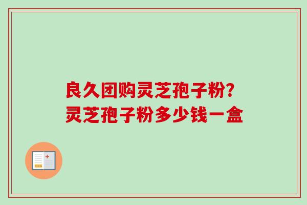 良久团购灵芝孢子粉？灵芝孢子粉多少钱一盒