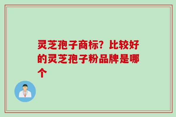 灵芝孢子商标？比较好的灵芝孢子粉品牌是哪个