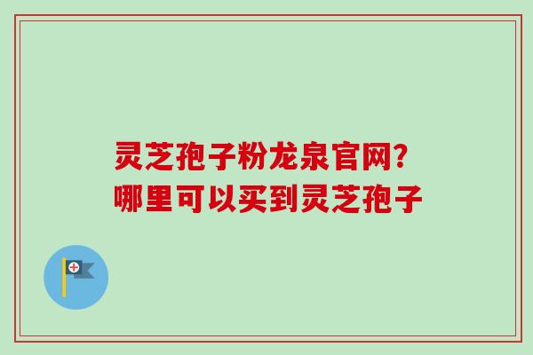 灵芝孢子粉龙泉官网？哪里可以买到灵芝孢子