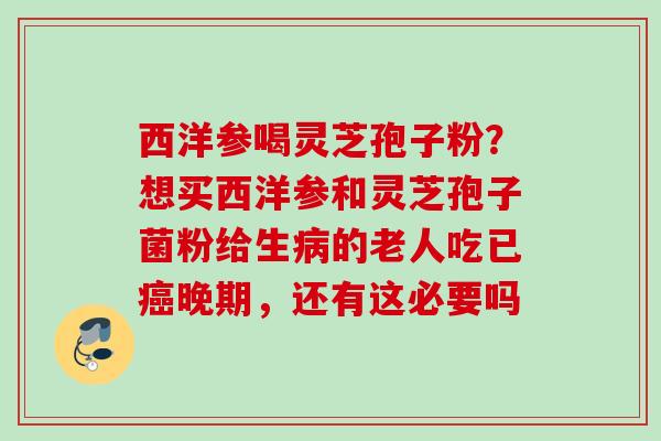 西洋参喝灵芝孢子粉？想买西洋参和灵芝孢子菌粉给生病的老人吃已癌晚期，还有这必要吗