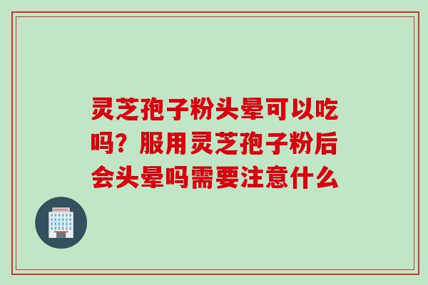 灵芝孢子粉头晕可以吃吗？服用灵芝孢子粉后会头晕吗需要注意什么
