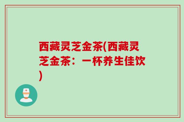 西藏灵芝金茶(西藏灵芝金茶:一杯养生佳饮) 西藏灵芝金茶(西藏灵芝金茶:一杯养生佳饮)
