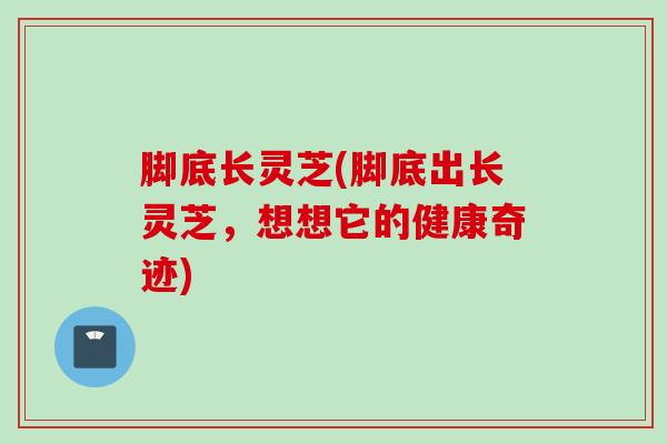 脚底长灵芝(脚底出长灵芝，想想它的健康奇迹)